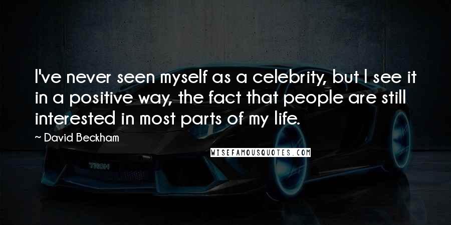 David Beckham Quotes: I've never seen myself as a celebrity, but I see it in a positive way, the fact that people are still interested in most parts of my life.