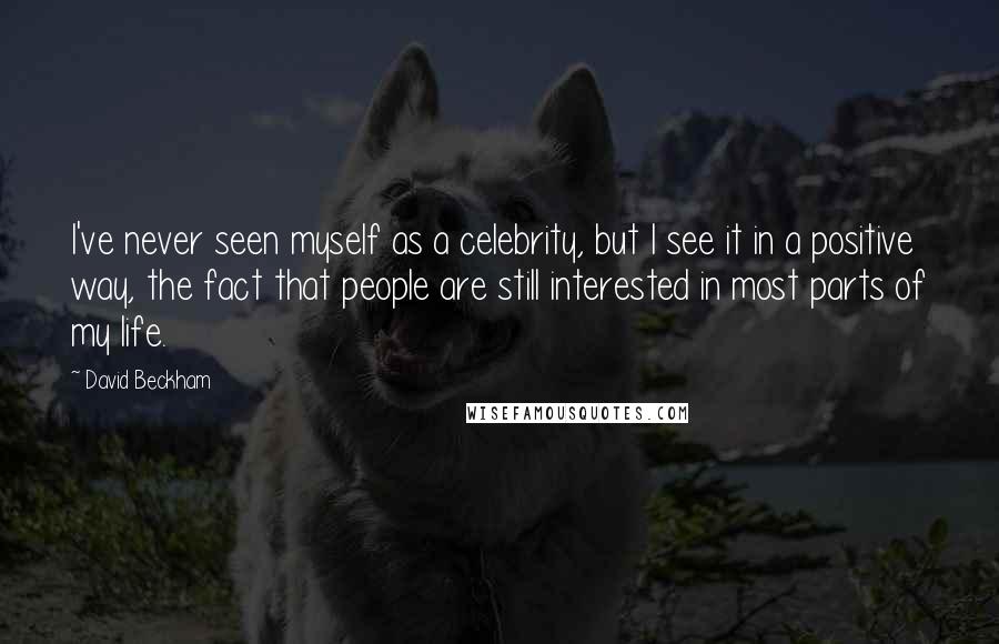 David Beckham Quotes: I've never seen myself as a celebrity, but I see it in a positive way, the fact that people are still interested in most parts of my life.