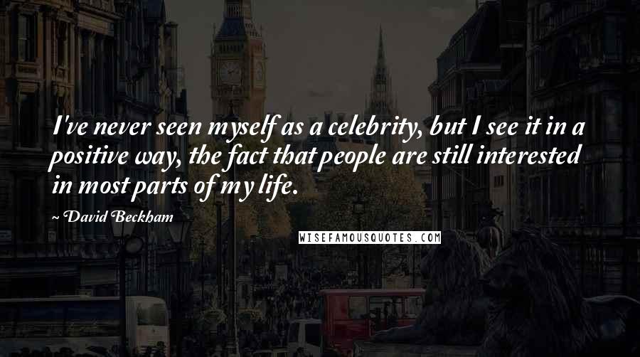 David Beckham Quotes: I've never seen myself as a celebrity, but I see it in a positive way, the fact that people are still interested in most parts of my life.
