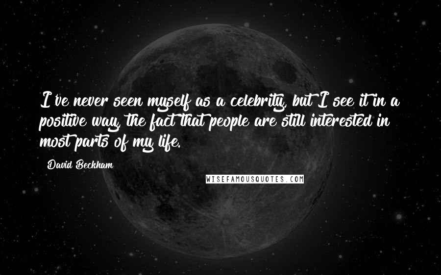 David Beckham Quotes: I've never seen myself as a celebrity, but I see it in a positive way, the fact that people are still interested in most parts of my life.