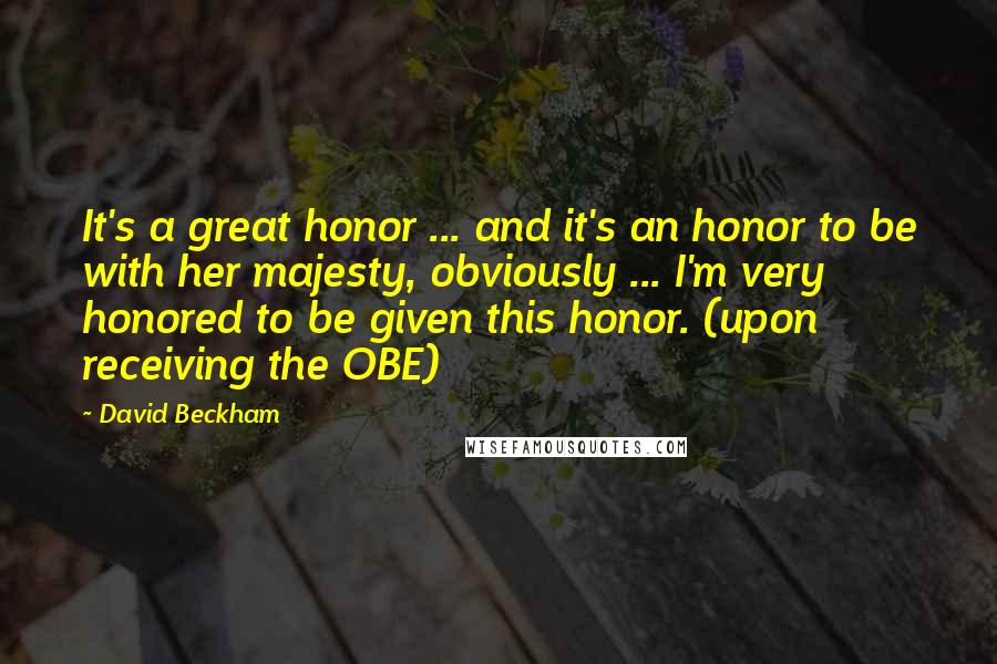 David Beckham Quotes: It's a great honor ... and it's an honor to be with her majesty, obviously ... I'm very honored to be given this honor. (upon receiving the OBE)