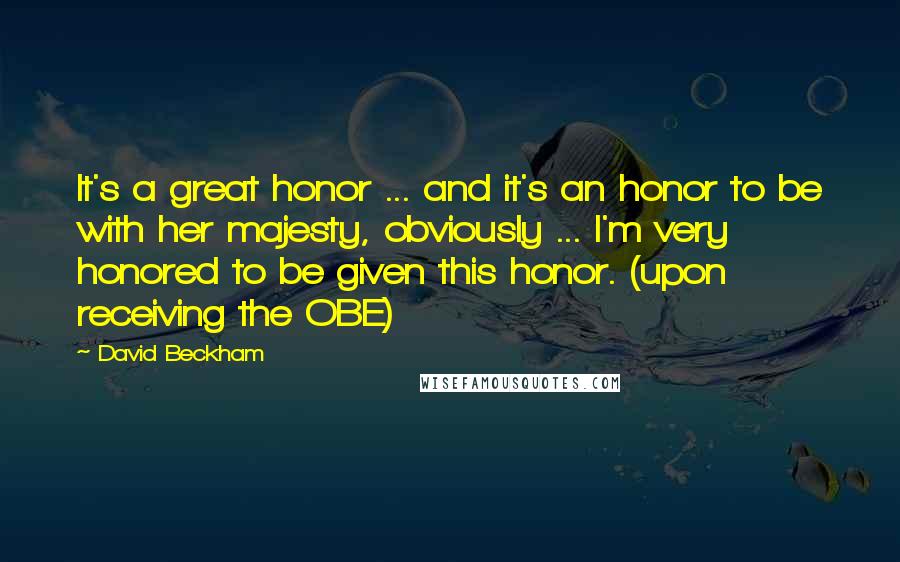 David Beckham Quotes: It's a great honor ... and it's an honor to be with her majesty, obviously ... I'm very honored to be given this honor. (upon receiving the OBE)