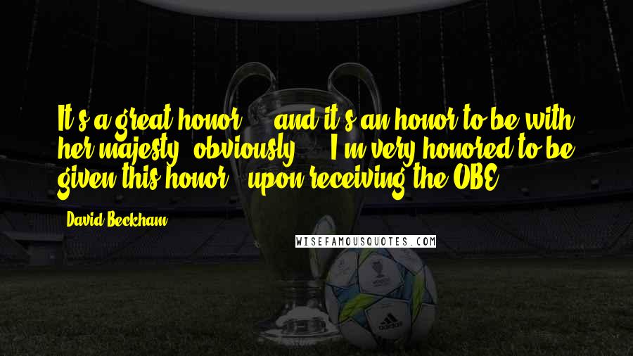 David Beckham Quotes: It's a great honor ... and it's an honor to be with her majesty, obviously ... I'm very honored to be given this honor. (upon receiving the OBE)