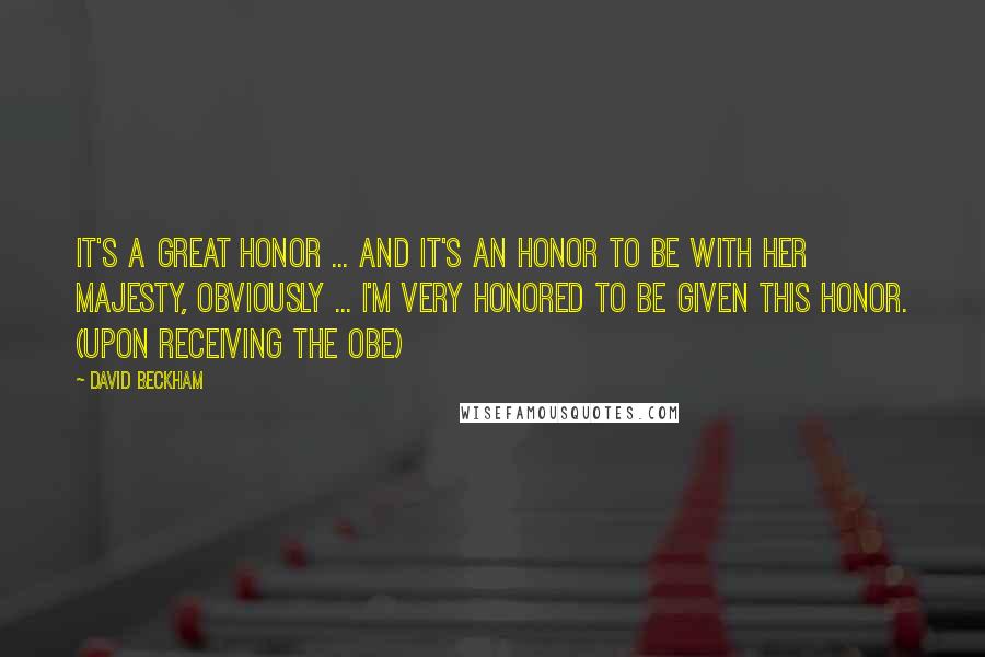 David Beckham Quotes: It's a great honor ... and it's an honor to be with her majesty, obviously ... I'm very honored to be given this honor. (upon receiving the OBE)