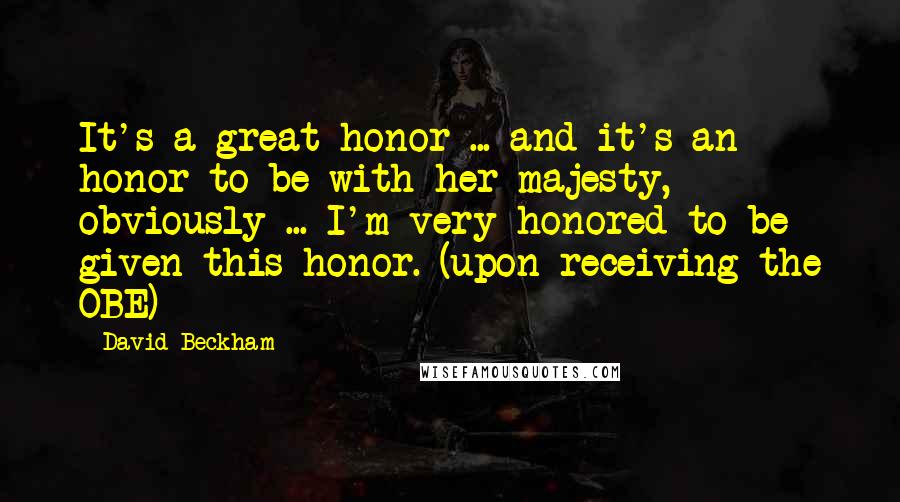 David Beckham Quotes: It's a great honor ... and it's an honor to be with her majesty, obviously ... I'm very honored to be given this honor. (upon receiving the OBE)