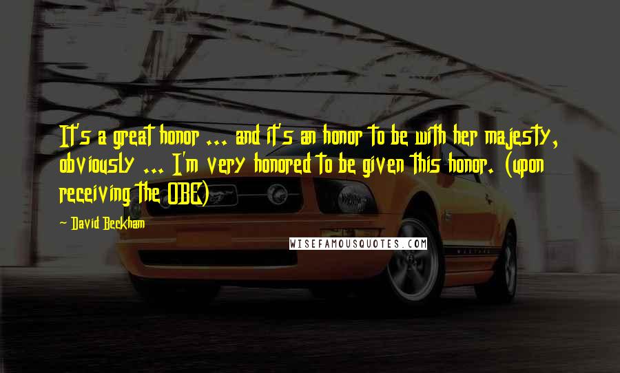 David Beckham Quotes: It's a great honor ... and it's an honor to be with her majesty, obviously ... I'm very honored to be given this honor. (upon receiving the OBE)