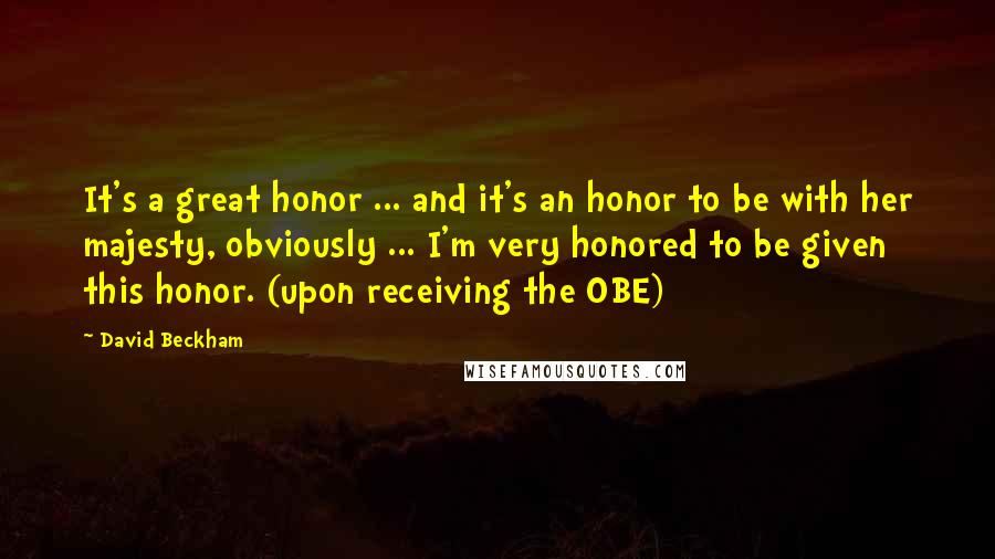 David Beckham Quotes: It's a great honor ... and it's an honor to be with her majesty, obviously ... I'm very honored to be given this honor. (upon receiving the OBE)