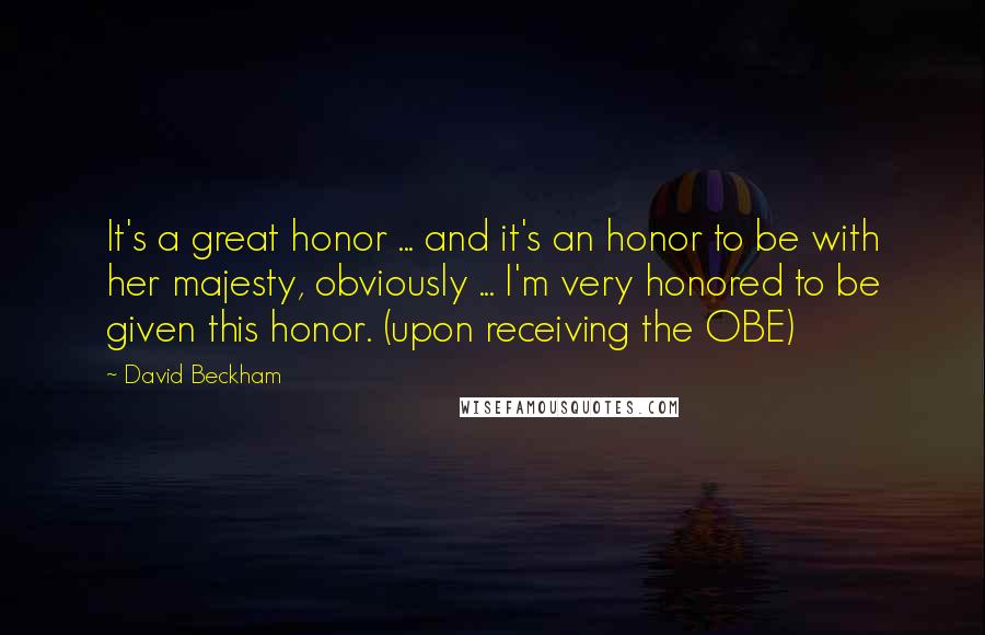 David Beckham Quotes: It's a great honor ... and it's an honor to be with her majesty, obviously ... I'm very honored to be given this honor. (upon receiving the OBE)