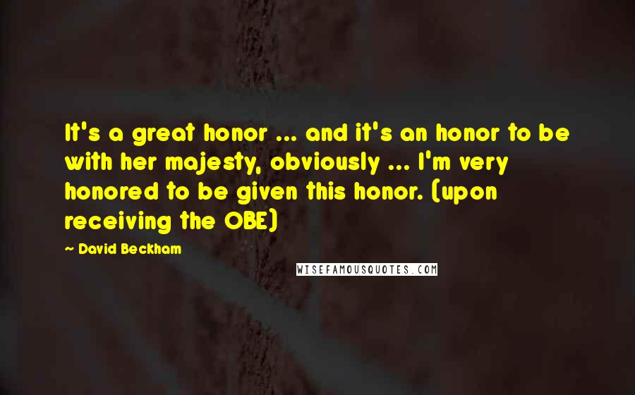 David Beckham Quotes: It's a great honor ... and it's an honor to be with her majesty, obviously ... I'm very honored to be given this honor. (upon receiving the OBE)