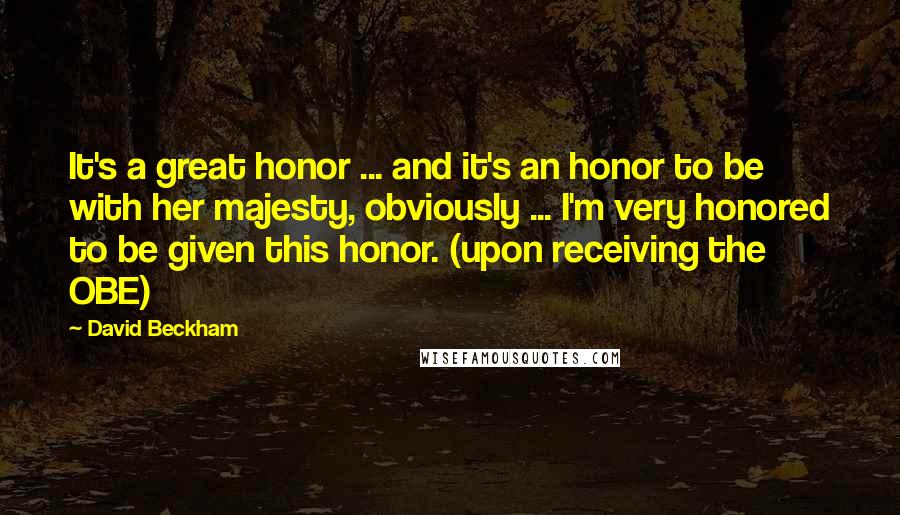 David Beckham Quotes: It's a great honor ... and it's an honor to be with her majesty, obviously ... I'm very honored to be given this honor. (upon receiving the OBE)