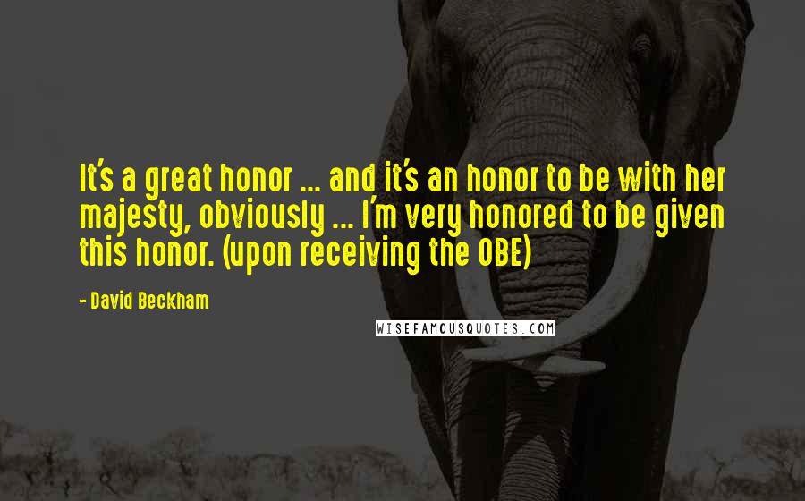 David Beckham Quotes: It's a great honor ... and it's an honor to be with her majesty, obviously ... I'm very honored to be given this honor. (upon receiving the OBE)