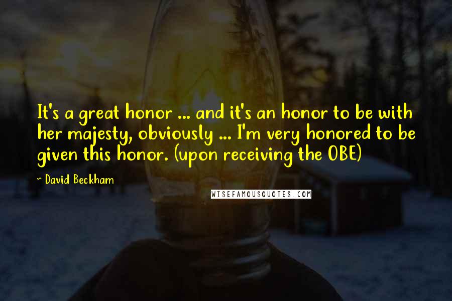 David Beckham Quotes: It's a great honor ... and it's an honor to be with her majesty, obviously ... I'm very honored to be given this honor. (upon receiving the OBE)