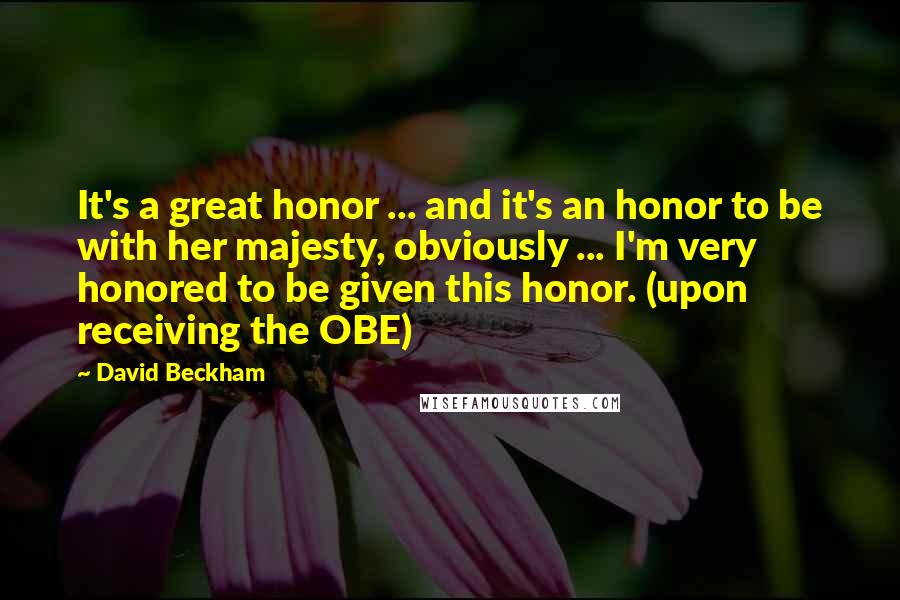 David Beckham Quotes: It's a great honor ... and it's an honor to be with her majesty, obviously ... I'm very honored to be given this honor. (upon receiving the OBE)