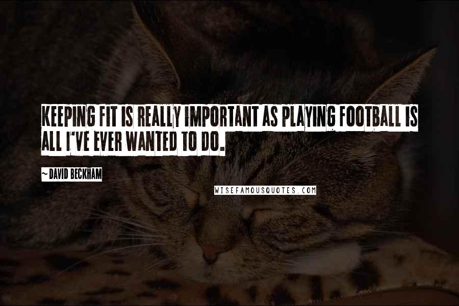 David Beckham Quotes: Keeping fit is really important as playing football is all I've ever wanted to do.