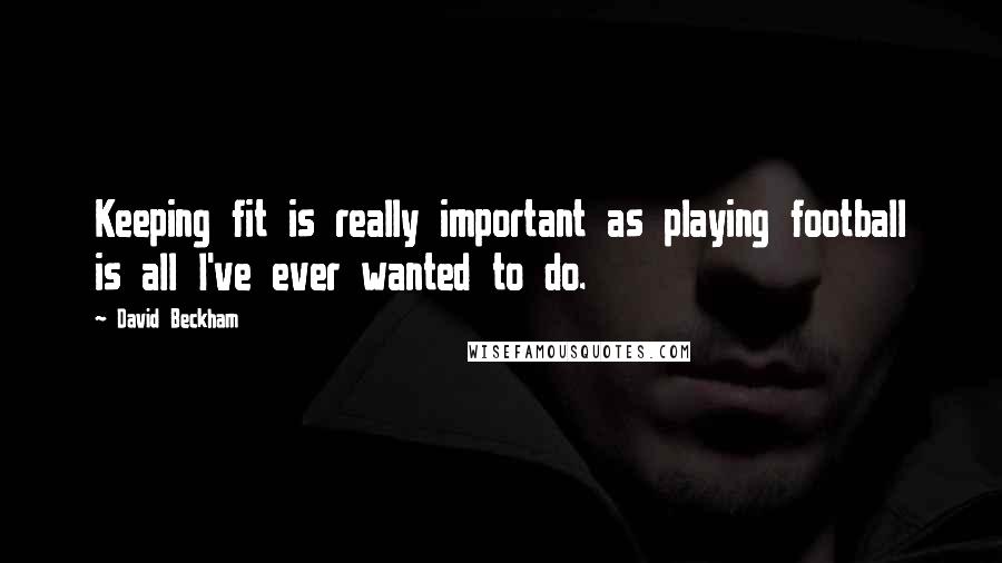 David Beckham Quotes: Keeping fit is really important as playing football is all I've ever wanted to do.