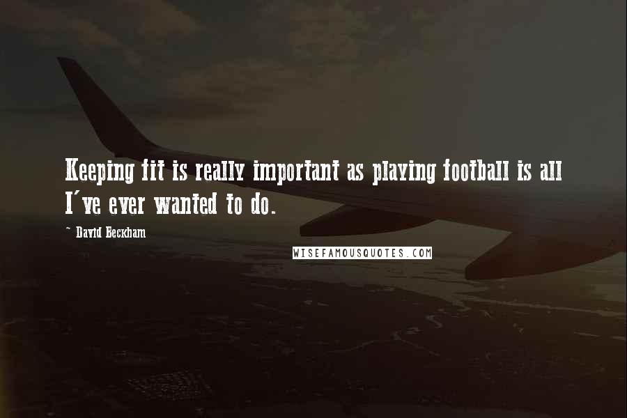 David Beckham Quotes: Keeping fit is really important as playing football is all I've ever wanted to do.