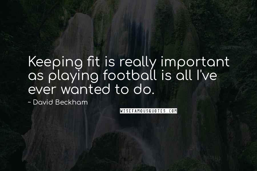 David Beckham Quotes: Keeping fit is really important as playing football is all I've ever wanted to do.