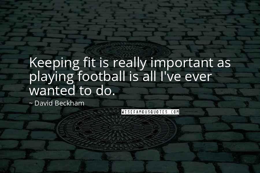 David Beckham Quotes: Keeping fit is really important as playing football is all I've ever wanted to do.