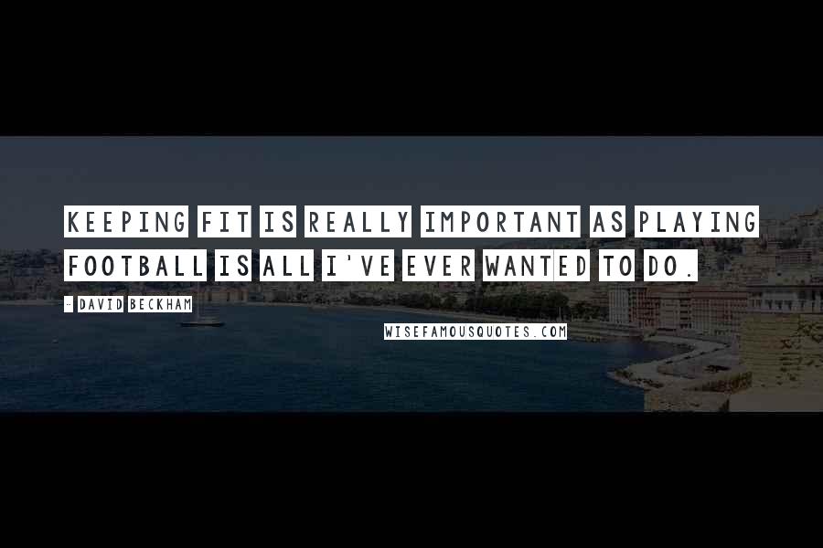 David Beckham Quotes: Keeping fit is really important as playing football is all I've ever wanted to do.