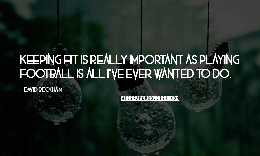 David Beckham Quotes: Keeping fit is really important as playing football is all I've ever wanted to do.