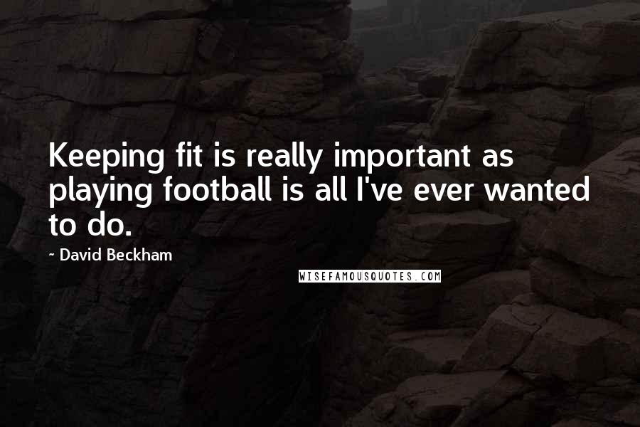 David Beckham Quotes: Keeping fit is really important as playing football is all I've ever wanted to do.