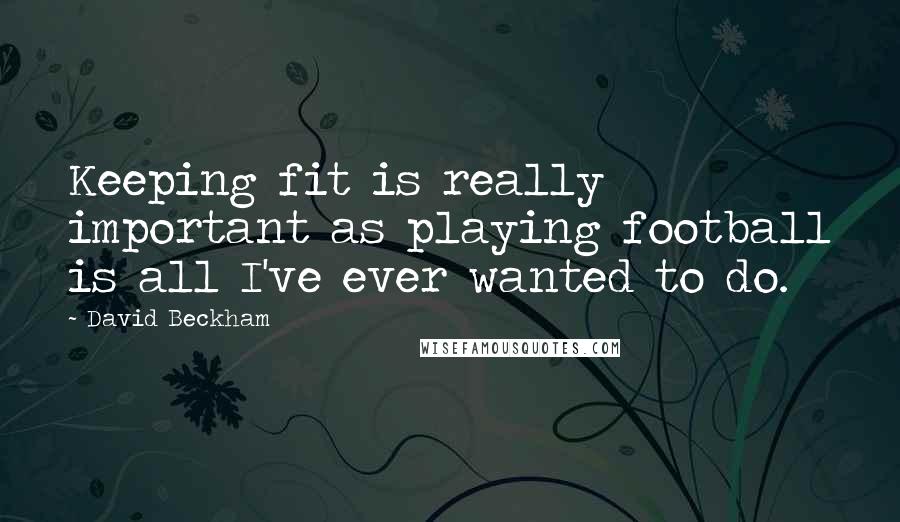 David Beckham Quotes: Keeping fit is really important as playing football is all I've ever wanted to do.