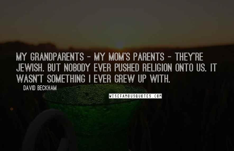 David Beckham Quotes: My grandparents - my mom's parents - they're Jewish. But nobody ever pushed religion onto us. It wasn't something I ever grew up with.