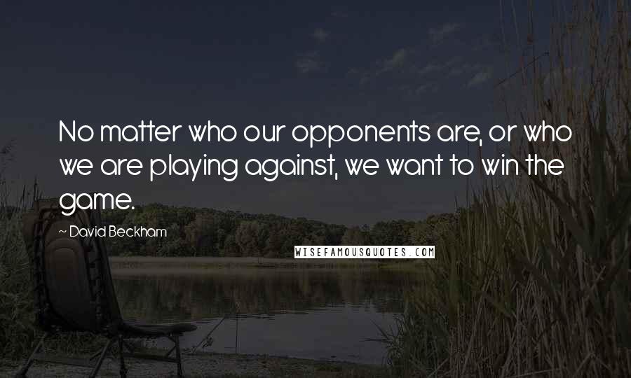 David Beckham Quotes: No matter who our opponents are, or who we are playing against, we want to win the game.