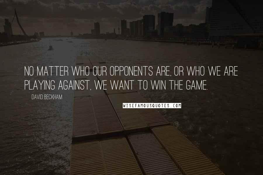 David Beckham Quotes: No matter who our opponents are, or who we are playing against, we want to win the game.