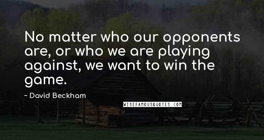 David Beckham Quotes: No matter who our opponents are, or who we are playing against, we want to win the game.