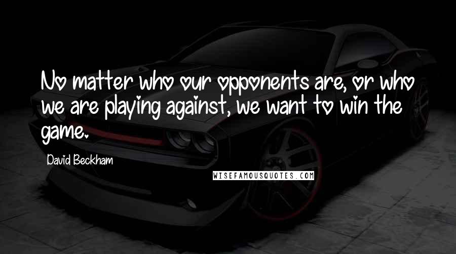 David Beckham Quotes: No matter who our opponents are, or who we are playing against, we want to win the game.