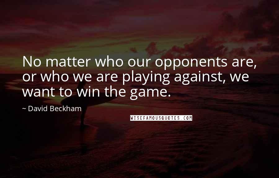 David Beckham Quotes: No matter who our opponents are, or who we are playing against, we want to win the game.