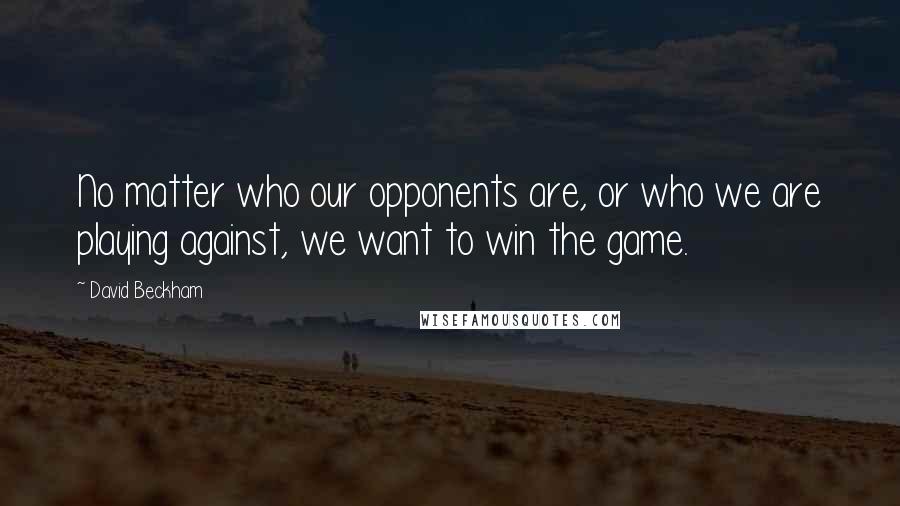David Beckham Quotes: No matter who our opponents are, or who we are playing against, we want to win the game.