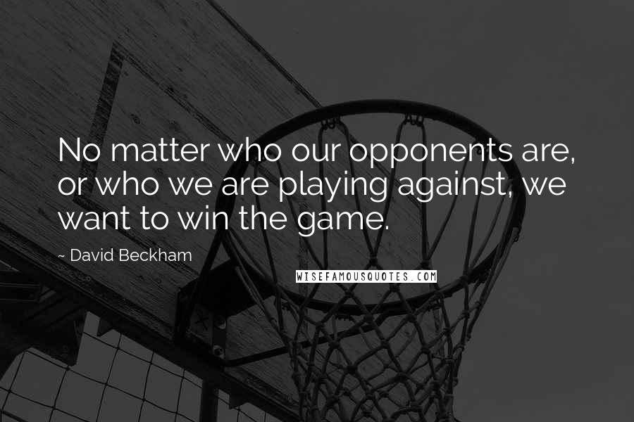 David Beckham Quotes: No matter who our opponents are, or who we are playing against, we want to win the game.