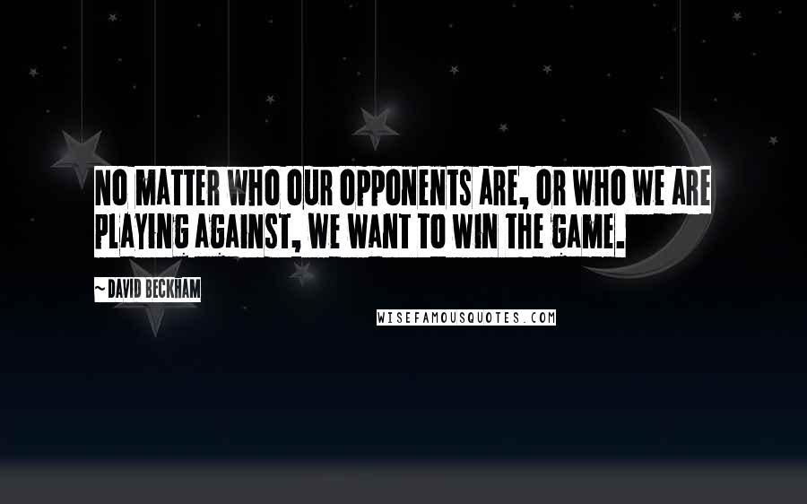David Beckham Quotes: No matter who our opponents are, or who we are playing against, we want to win the game.