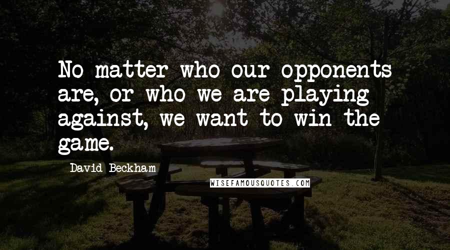 David Beckham Quotes: No matter who our opponents are, or who we are playing against, we want to win the game.