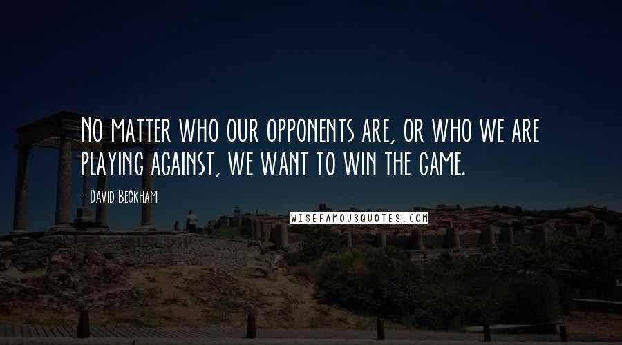 David Beckham Quotes: No matter who our opponents are, or who we are playing against, we want to win the game.