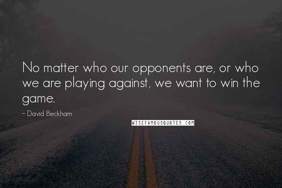 David Beckham Quotes: No matter who our opponents are, or who we are playing against, we want to win the game.