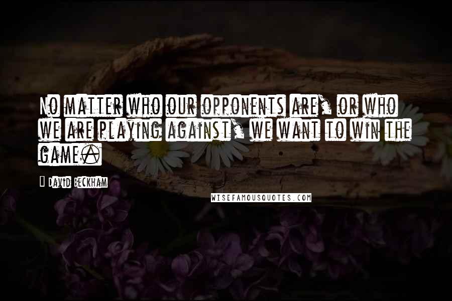 David Beckham Quotes: No matter who our opponents are, or who we are playing against, we want to win the game.