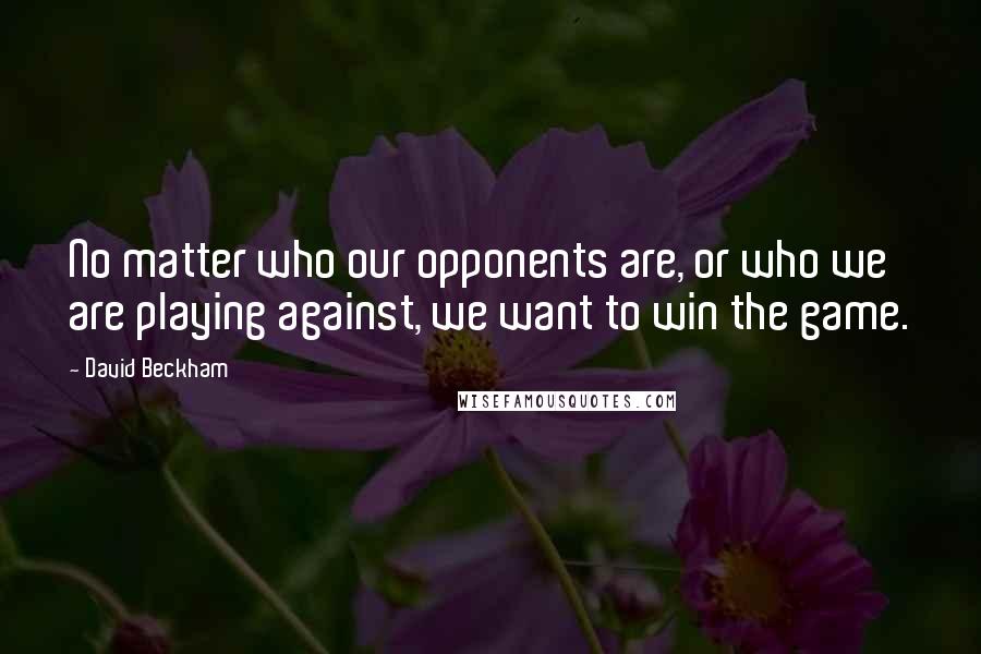David Beckham Quotes: No matter who our opponents are, or who we are playing against, we want to win the game.