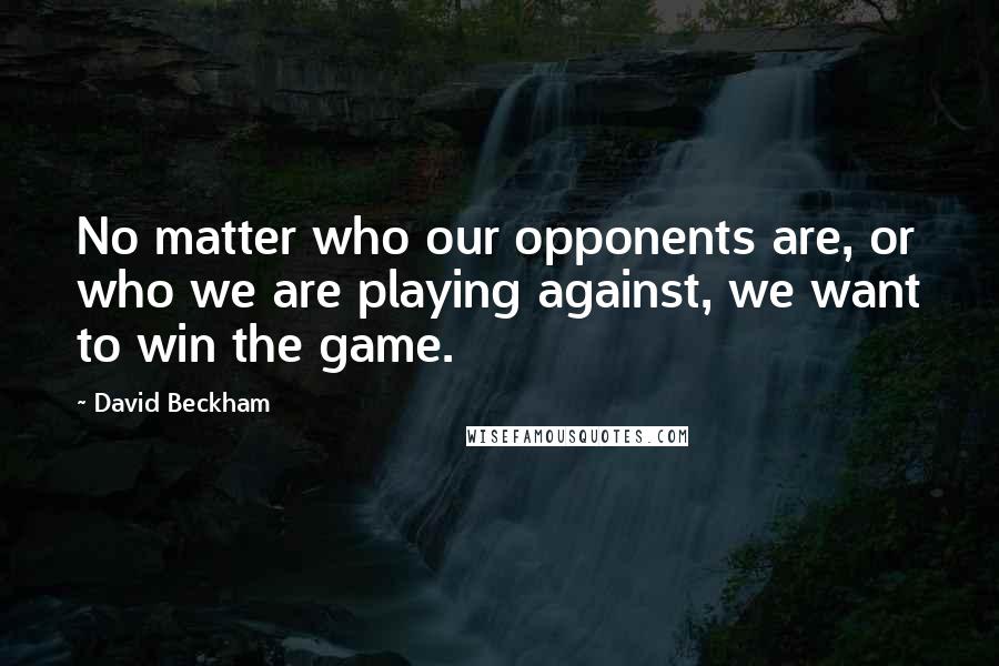David Beckham Quotes: No matter who our opponents are, or who we are playing against, we want to win the game.