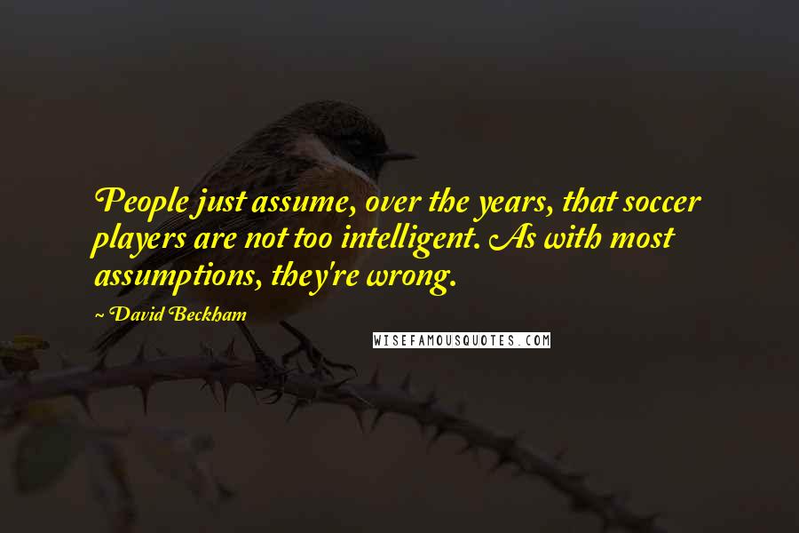 David Beckham Quotes: People just assume, over the years, that soccer players are not too intelligent. As with most assumptions, they're wrong.