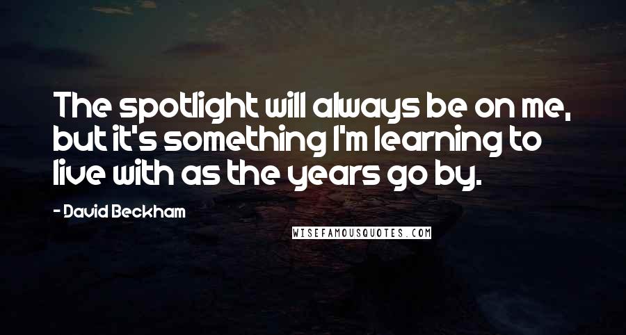 David Beckham Quotes: The spotlight will always be on me, but it's something I'm learning to live with as the years go by.