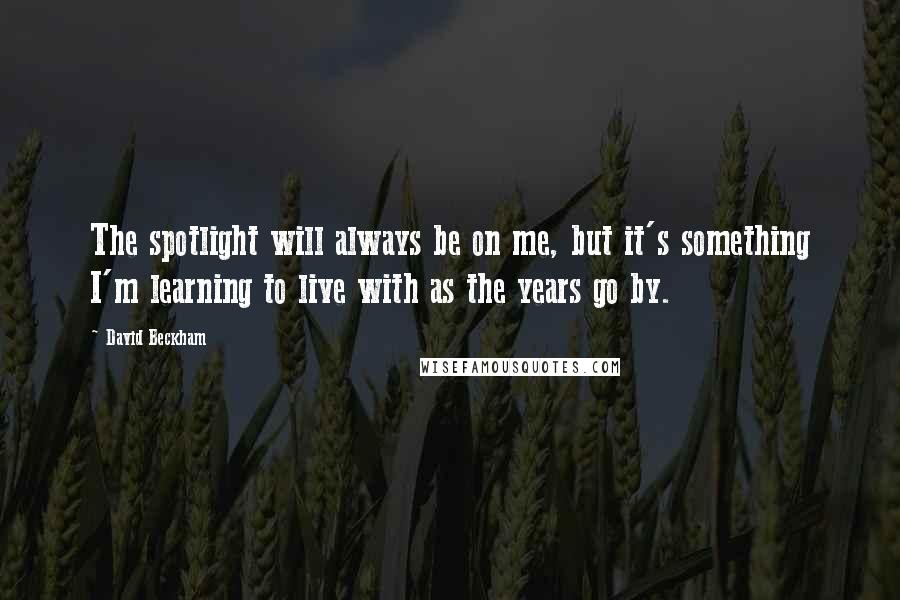 David Beckham Quotes: The spotlight will always be on me, but it's something I'm learning to live with as the years go by.