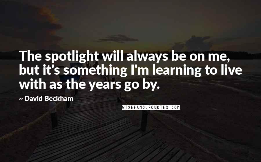 David Beckham Quotes: The spotlight will always be on me, but it's something I'm learning to live with as the years go by.