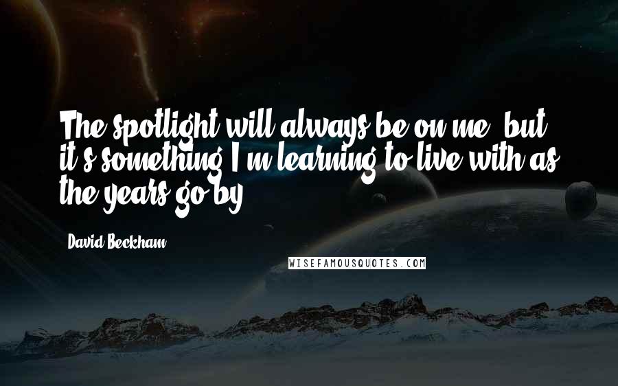 David Beckham Quotes: The spotlight will always be on me, but it's something I'm learning to live with as the years go by.