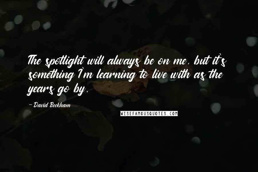 David Beckham Quotes: The spotlight will always be on me, but it's something I'm learning to live with as the years go by.