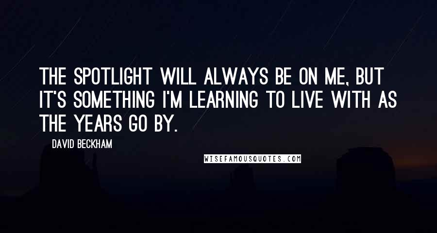 David Beckham Quotes: The spotlight will always be on me, but it's something I'm learning to live with as the years go by.