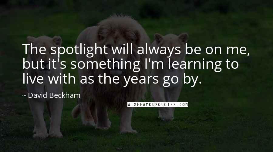 David Beckham Quotes: The spotlight will always be on me, but it's something I'm learning to live with as the years go by.