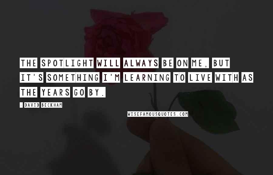 David Beckham Quotes: The spotlight will always be on me, but it's something I'm learning to live with as the years go by.